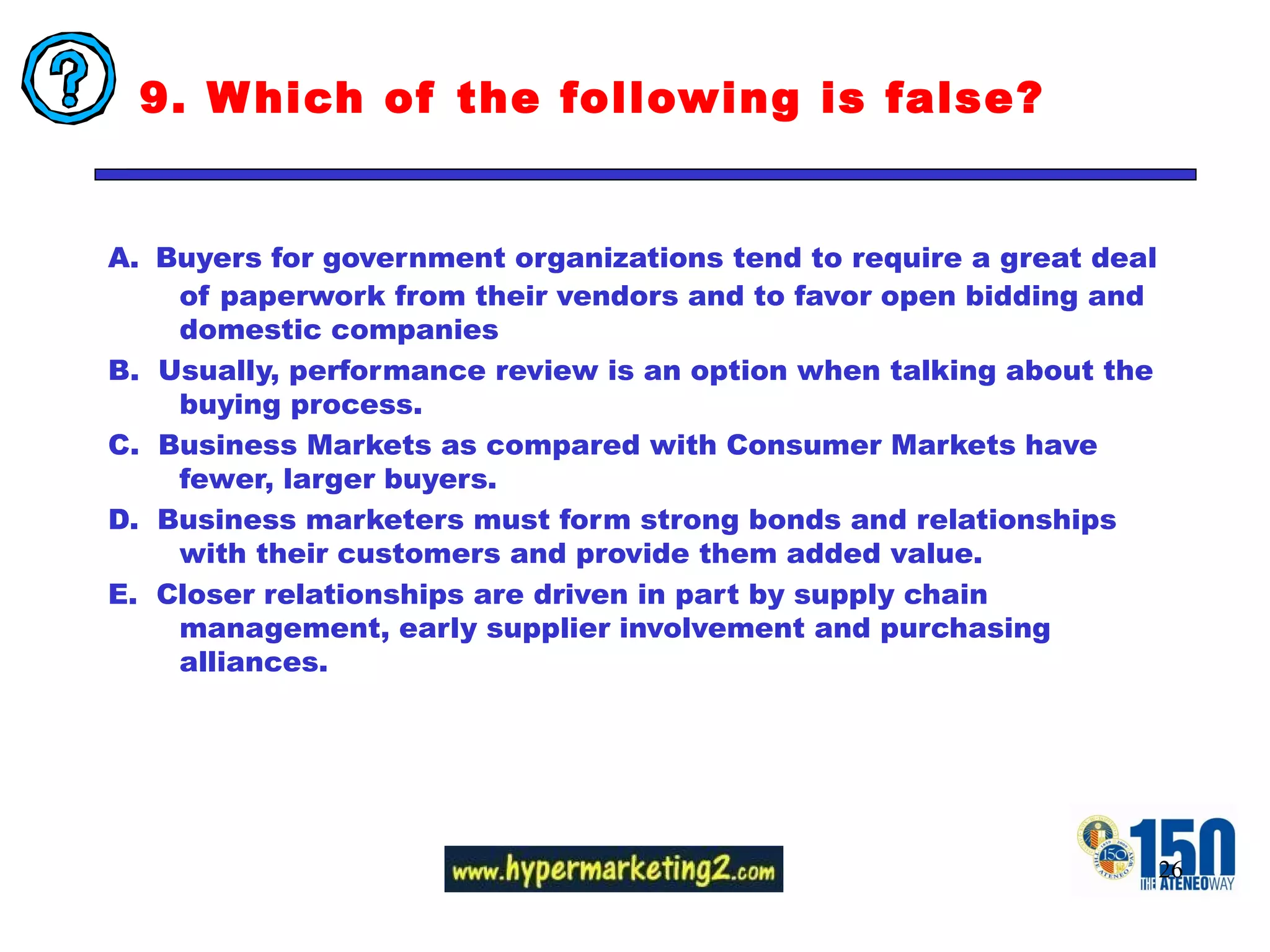 9. Which of the following is false?  A.   Buyers for government organizations tend to require a great deal of paperwork from their vendors and to favor open bidding and domestic companies B.  Usually, performance review is an option when talking about the buying process. C.  Business Markets as compared with Consumer Markets have fewer, larger buyers. D.  Business marketers must form strong bonds and relationships with their customers and provide them added value. E.  Closer relationships are driven in part by supply chain management, early supplier involvement and purchasing alliances. 