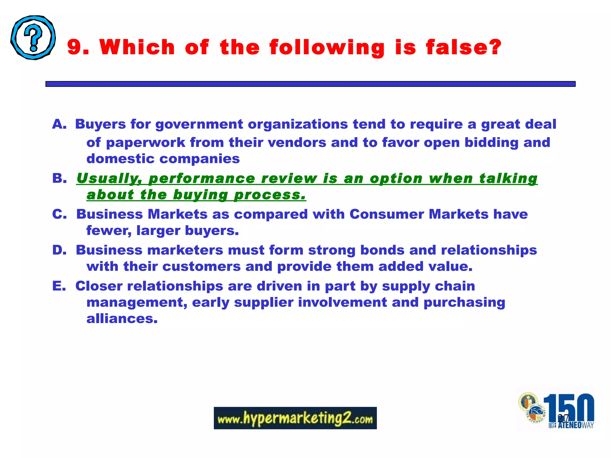 9. Which of the following is false?  A.   Buyers for government organizations tend to require a great deal of paperwork from their vendors and to favor open bidding and domestic companies B.  Usually, performance review is an option when talking about the buying process. C.  Business Markets as compared with Consumer Markets have fewer, larger buyers. D.  Business marketers must form strong bonds and relationships with their customers and provide them added value. E.  Closer relationships are driven in part by supply chain management, early supplier involvement and purchasing alliances. 
