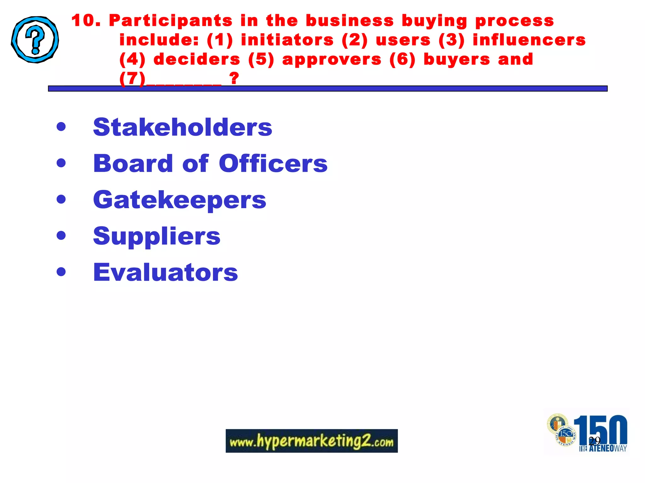 10. Participants in the business buying process include: (1) initiators (2) users (3) influencers (4) deciders (5) approvers (6) buyers and (7)________ ? Stakeholders Board of Officers Gatekeepers Suppliers Evaluators 