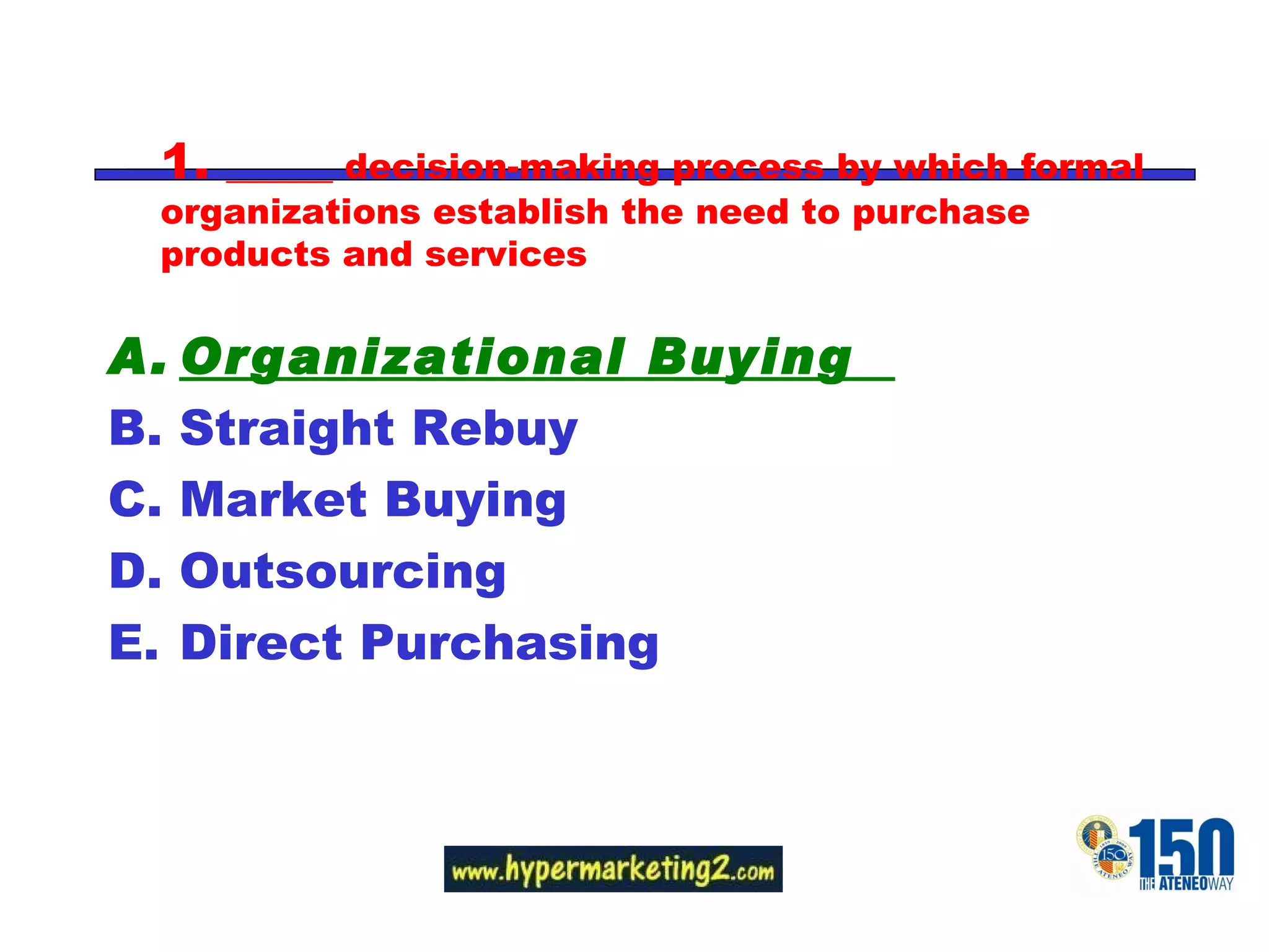 1.  ______ decision-making process by which formal organizations establish the need to purchase products and services Organizational Buying  Straight Rebuy Market Buying Outsourcing Direct Purchasing 