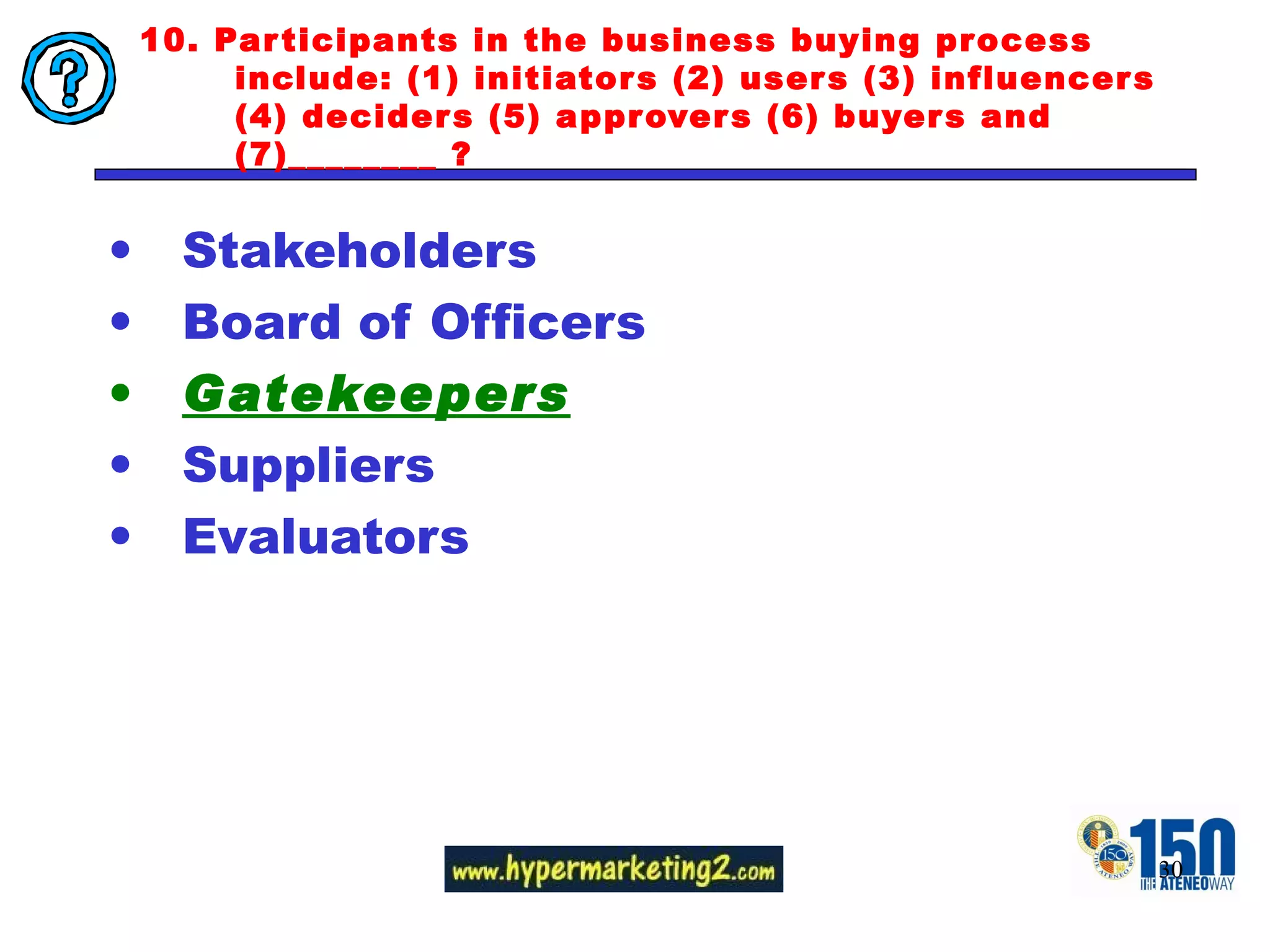 10. Participants in the business buying process include: (1) initiators (2) users (3) influencers (4) deciders (5) approvers (6) buyers and (7)________ ? Stakeholders Board of Officers Gatekeepers Suppliers Evaluators 