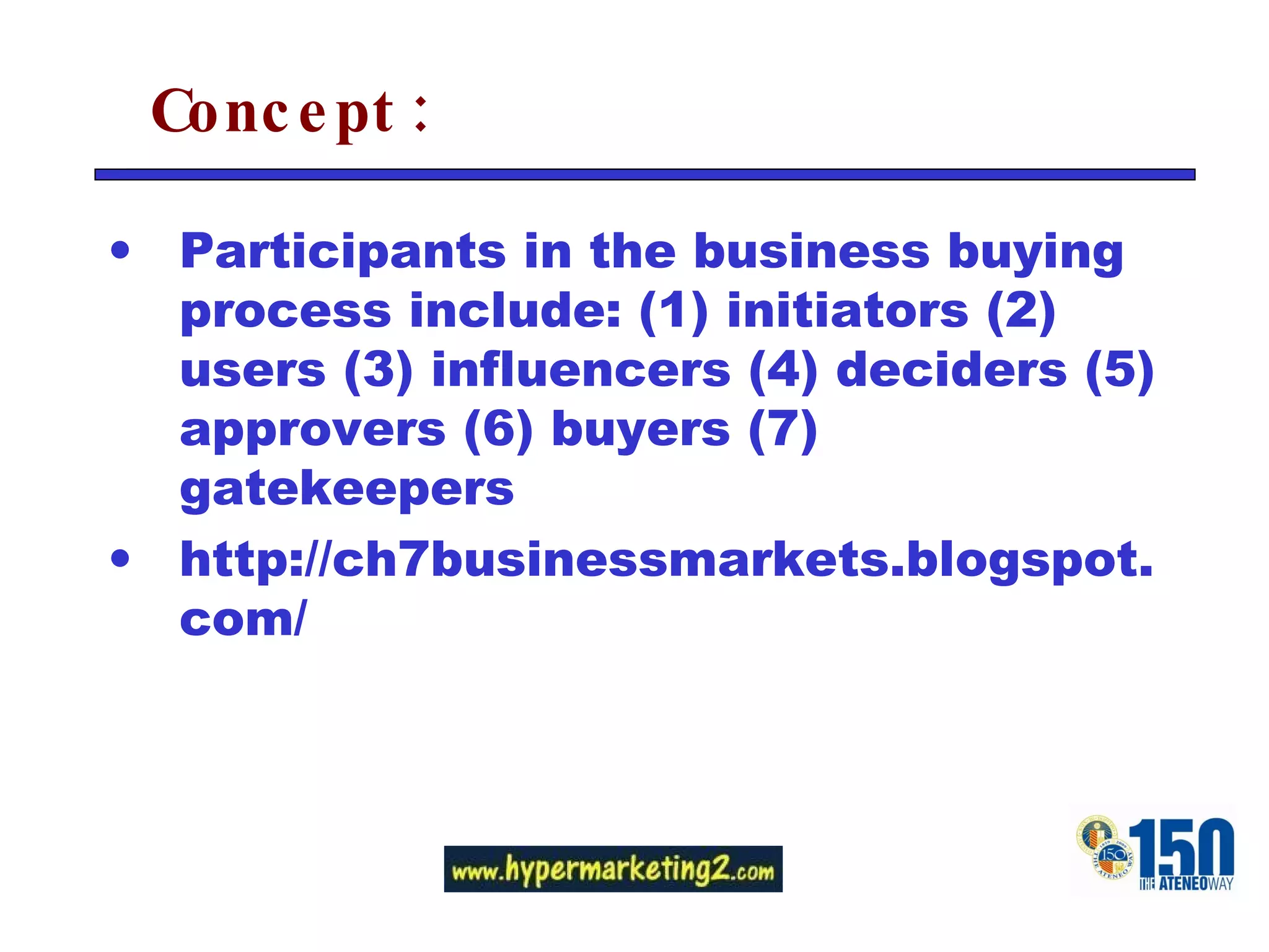 Concept: Participants in the business buying process include: (1) initiators (2) users (3) influencers (4) deciders (5) approvers (6) buyers (7) gatekeepers http://ch7businessmarkets.blogspot.com/ 