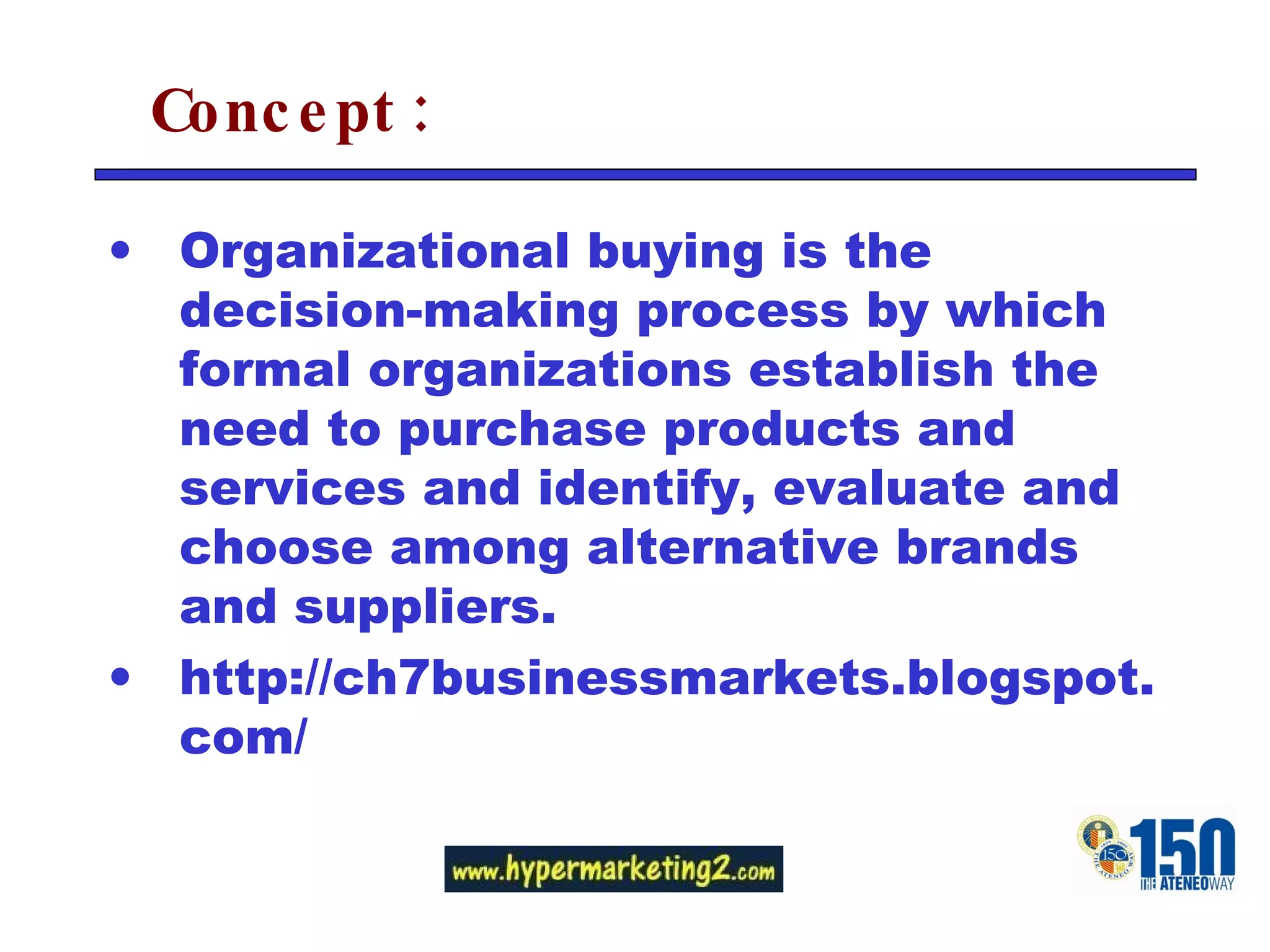 Concept: Organizational buying is the decision-making process by which formal organizations establish the need to purchase products and services and identify, evaluate and choose among alternative brands and suppliers. http://ch7businessmarkets.blogspot.com/ 