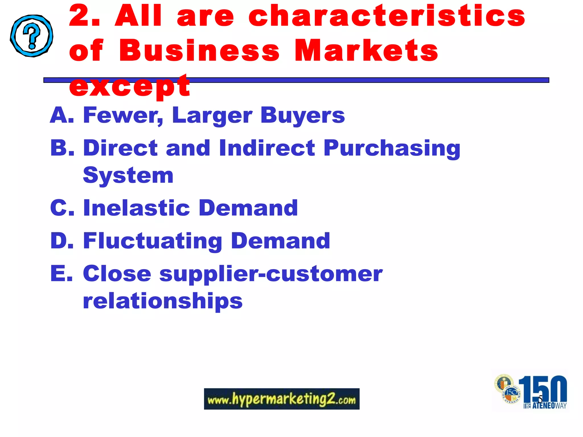 2. All are characteristics of Business Markets except  Fewer, Larger Buyers Direct and Indirect Purchasing System Inelastic Demand Fluctuating Demand Close supplier-customer relationships 