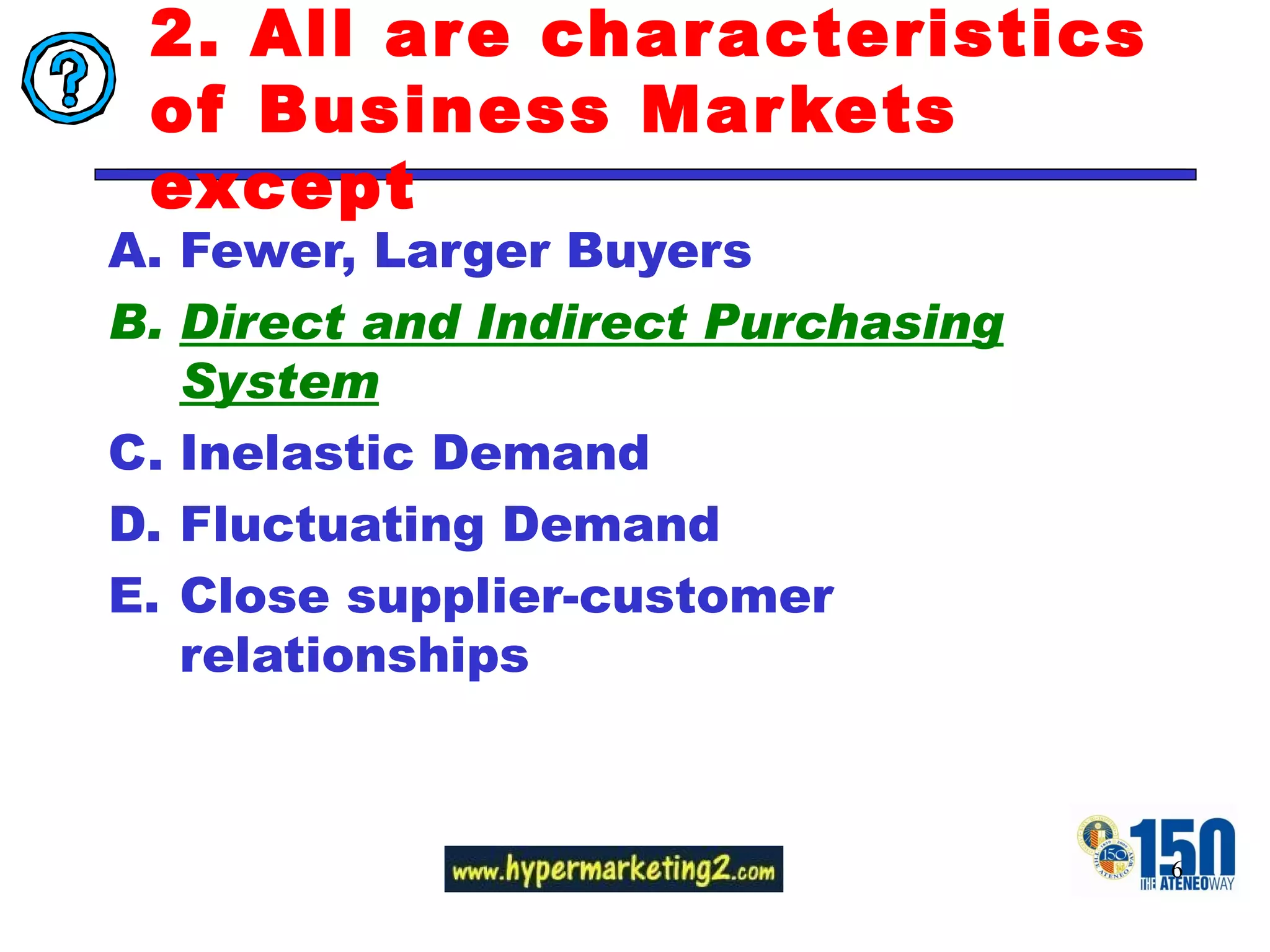 2. All are characteristics of Business Markets except  Fewer, Larger Buyers Direct and Indirect Purchasing System Inelastic Demand Fluctuating Demand Close supplier-customer relationships 