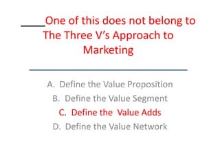 ____One of this does not belong to The Three V’s Approach to Marketing__________________________ Define the Value Proposition Define the Value Segment Define the  Value Adds Define the Value Network 