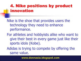 4. Nike positions by product
  innovation

Nike is the shoe that provides users the
  technology they need to enhance
  performance.
For athletes and hobbyists alike who want to
  give their best in every game just like their
  sports idols (Kobe).
Adidas is trying to compete by offering the
  same value.
         www.donnasia.blogspot.com
 