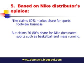 5. Based on Nike distributor's
opinion:

Nike claims 60% market share for sports
   footwear business.

But claims 70-80% share for Nike dominated
   sports such as basketball and mass running.




       www.donnasia.blogspot.com
 