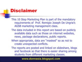 Disclaimer
This 10 Step Marketing Plan is part of the mandatory
  requirements of Prof. Remigio Joseph De Ungria’s
  AGSB marketing management class.
The data included in this report are based on publicly
  available data such as those on internet websites,
  news, package declarations, public reports.
When appropriate, data are “masked” so as not to
  create unexpected conflicts.
The reports are posted and linked on slideshare, blogs
  and facebook so that there is easier sharing among
  students from different marketing classes.
        www.donnasia.blogspot.com
 