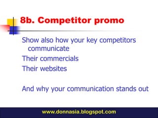 8b. Competitor promo

Show also how your key competitors
  communicate
Their commercials
Their websites

And why your communication stands out


     www.donnasia.blogspot.com
 