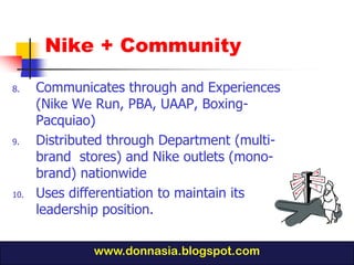 Nike + Community

8.    Communicates through and Experiences
      (Nike We Run, PBA, UAAP, Boxing-
      Pacquiao)
9.    Distributed through Department (multi-
      brand stores) and Nike outlets (mono-
      brand) nationwide
10.   Uses differentiation to maintain its
      leadership position.

               www.donnasia.blogspot.com
 