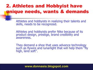 2. Athletes and Hobbyist have
unique needs, wants & demands
   Athletes and hobbyists in realizing their talents and
   skills, needs to be recognized.

   Athletes and hobbyists prefer Nike because of its
   product design, prestige, brand credibility and
   awareness.

   They demand a shoe that uses advance technology
   such as flywire and lunarlight that will help them “fly
   high, land soft”.



         www.donnasia.blogspot.com
 