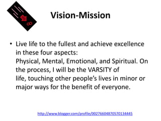 Vision-MissionLive life to the fullest and achieve excellence in these four aspects: Physical, Mental, Emotional, and Spiritual. On the process, I will be the VARSITY of life, touching other people’s lives in minor or major ways for the benefit of everyone. http://www.blogger.com/profile/00276604870570134445