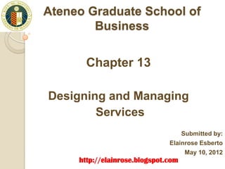 Ateneo Graduate School of
        Business


       Chapter 13
       http://elainrose.blogspot.com/

Designing and Managing
        Services
                                            Submitted by:
                                        Elainrose Esberto
                                             May 10, 2012
     http://elainrose.blogspot.com
 