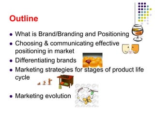 Outline
   What is Brand/Branding and Positioning
   Choosing & communicating effective
    positioning in market
   Differentiating brands
   Marketing strategies for stages of product life
    cycle

   Marketing evolution
 