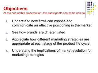 Objectives
At the end of this presentation, the participants should be able to

  1.   Understand how firms can choose and
       communicate an effective positioning in the market
  2.   See how brands are differentiated
  3.   Appreciate how different marketing strategies are
       appropriate at each stage of the product life cycle
  4.   Understand the implications of market evolution for
       marketing strategies
 