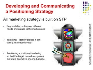 Developing and Communicating
    a Positioning Strategy
All marketing strategy is built on STP
   Segmentation – discover different
    needs and groups in the marketplace



   Targeting – identify groups it can
    satisfy in a superior way



   Positioning – positions its offering
    so that the target market recognizes
    the firm’s distinctive offering & image
 