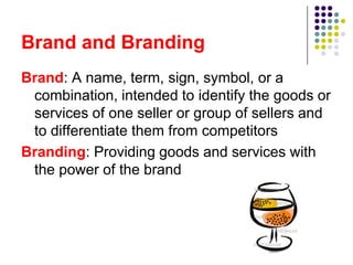 Brand and Branding
Brand: A name, term, sign, symbol, or a
 combination, intended to identify the goods or
 services of one seller or group of sellers and
 to differentiate them from competitors
Branding: Providing goods and services with
 the power of the brand
 