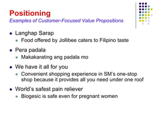 Positioning
Examples of Customer-Focused Value Propositions

   Langhap Sarap
       Food offered by Jollibee caters to Filipino taste
   Pera padala
       Makakarating ang padala mo
   We have it all for you
       Convenient shopping experience in SM’s one-stop
        shop because it provides all you need under one roof
   World’s safest pain reliever
       Biogesic is safe even for pregnant women
 