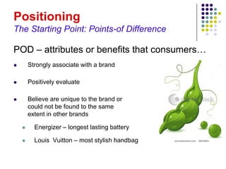 Positioning
The Starting Point: Points-of Difference

POD – attributes or benefits that consumers…
       Strongly associate with a brand

       Positively evaluate

       Believe are unique to the brand or
        could not be found to the same
        extent in other brands

         Energizer – longest lasting battery

         Louis Vuitton – most stylish handbag
 