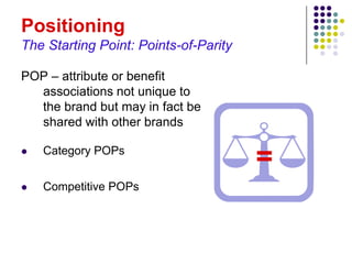 Positioning
The Starting Point: Points-of-Parity

POP – attribute or benefit
  associations not unique to
  the brand but may in fact be
  shared with other brands

   Category POPs
                                       =
   Competitive POPs
 
