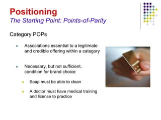 Positioning
The Starting Point: Points-of-Parity

Category POPs

         Associations essential to a legitimate
          and credible offering within a category


         Necessary, but not sufficient,
          condition for brand choice

           Soap must be able to clean

           A doctor must have medical training
            and license to practice
 