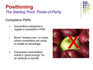 Positioning
The Starting Point: Points-of-Parity

Competitive POPs
     Associations designed to
      negate a competitor’s POD


  




  
      Brand “breaks even” on areas
      where competitors are trying
      to create an advantage


      Consumers must believe
      brand is “good enough” on
      an attribute or benefit
                                       x
 