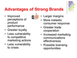 Advantages of Strong Brands
• Improved             • Larger margins
  perceptions of       • More inelastic
  product                consumer response
  performance          • Greater trade
• Greater loyalty        cooperation
• Less vulnerability   • Increased marketing
  to competitive         communications
  marketing actions      effectiveness
• Less vulnerability   • Possible licensing
  to crises              opportunities
 
