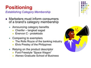 Positioning
Establishing Category Membership

   Marketers must inform consumers
    of a brand’s category membership
       Announcing category benefits
         Cherifer – tangkad sagad
         Enervon C - protektodo

       Comparing to exemplars
         The Rolls Royce of the banking industry
         Elvis Presley of the Philippines

       Relying on the product descriptor
         Ford Freestyle “Space Wagon”
         Ateneo Graduate School of Business
 