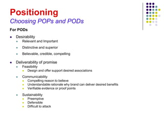 Positioning
Choosing POPs and PODs
For PODs
   Desirability
       Relevant and Important
       Distinctive and superior
       Believable, credible, compelling

   Deliverability of promise
       Feasibility
           Design and offer support desired associations
       Communicability
           Compelling reason to believe
           Understandable rationale why brand can deliver desired benefits
           Verifiable evidence or proof points

       Sustainability
           Preemptive
           Defensible
           Difficult to attack
 