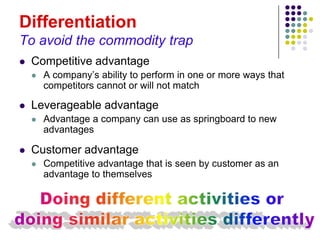 Differentiation
To avoid the commodity trap
   Competitive advantage
       A company’s ability to perform in one or more ways that
        competitors cannot or will not match

   Leverageable advantage
       Advantage a company can use as springboard to new
        advantages

   Customer advantage
       Competitive advantage that is seen by customer as an
        advantage to themselves
 