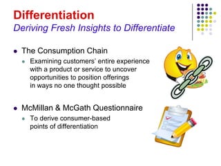 Differentiation
Deriving Fresh Insights to Differentiate

   The Consumption Chain
       Examining customers’ entire experience
        with a product or service to uncover
        opportunities to position offerings
        in ways no one thought possible


   McMillan & McGath Questionnaire
       To derive consumer-based
        points of differentiation
 