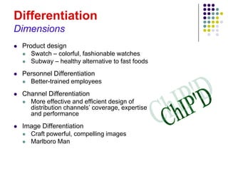 Differentiation
Dimensions
   Product design
     Swatch – colorful, fashionable watches
     Subway – healthy alternative to fast foods

   Personnel Differentiation
     Better-trained employees

   Channel Differentiation
     More effective and efficient design of
      distribution channels’ coverage, expertise
      and performance
   Image Differentiation
     Craft powerful, compelling images
     Marlboro Man
 