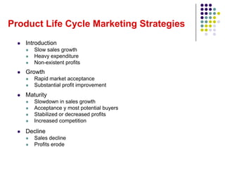 Product Life Cycle Marketing Strategies
     Introduction
         Slow sales growth
         Heavy expenditure
         Non-existent profits
     Growth
         Rapid market acceptance
         Substantial profit improvement
     Maturity
         Slowdown in sales growth
         Acceptance y most potential buyers
         Stabilized or decreased profits
         Increased competition

     Decline
         Sales decline
         Profits erode
 