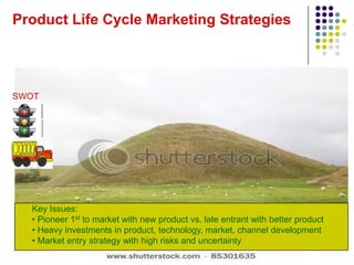 Product Life Cycle Marketing Strategies




SWOT




  Key Issues:
  • Pioneer 1st to market with new product vs. late entrant with better product
  • Heavy investments in product, technology, market, channel development
  • Market entry strategy with high risks and uncertainty
 