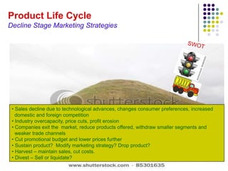 Product Life Cycle
Decline Stage Marketing Strategies




 • Sales decline due to technological advances, changes consumer preferences, increased
   domestic and foreign competition
 • Industry overcapacity, price cuts, profit erosion
 • Companies exit the market, reduce products offered, withdraw smaller segments and
   weaker trade channels
 • Cut promotional budget and lower prices further
 • Sustain product? Modify marketing strategy? Drop product?
 • Harvest – maintain sales, cut costs.
 • Divest – Sell or liquidate?
 