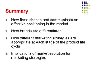 Summary
1.   How firms choose and communicate an
     effective positioning in the market
2.   How brands are differentiated
3.   How different marketing strategies are
     appropriate at each stage of the product life
     cycle
4.   Implications of market evolution for
     marketing strategies
 