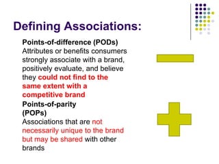 Defining Associations:
 Points-of-difference (PODs)
 Attributes or benefits consumers
 strongly associate with a brand,
 positively evaluate, and believe
 they could not find to the
 same extent with a
 competitive brand
 Points-of-parity
 (POPs)
 Associations that are not
 necessarily unique to the brand
 but may be shared with other
 brands
 