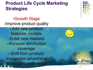 Product Life Cycle Marketing
Strategies

      •Growth Stage
-Improve product quality
    - Add new product
     features, models
   -Enter new markets
  –Increase distribution
         coverage
   - Shift from product-
 awareness advertising
  to product-preference
 