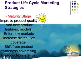 Product Life Cycle Marketing
   Strategies

      • Maturity Stage
-Improve product quality
    - Add new product
     features, models
   -Enter new markets
  –Increase distribution
         coverage
   - Shift from product-
 awareness advertising
  to product-preference
 