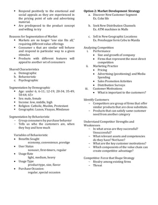  Respond positively to the emotional and
social appeals as they are experienced in
the pricing point of sale and advertising
material.
 Are predisposed to the product concept
and willing to try
Reasons for Segmentation of Market
 Markets are no longer “one size fits all,”
requiring different value offerings
 Consumer s that are similar will behave
and respond in particular way to a given
stimulus
 Products with different features will
appeal to another set of consumers
Shared Characteristics
a. Demographic
b. Behavioristic
c. Psychographic
Segmentation by Demographic
 Age: under 6; 6-11; 12-19; 20-34; 35-49;
50-64; 65+
 Sex: male, female
 Income: low, middle, high
 Religion: Catholic, Muslim, Protestant
 Geographic: Luzon, Visayas, Mindanao
Segmentation by Behavioristic
- Group consumers by purchase behavior
- Tells us who the customers are, when
they buy and how much
Variables of Behavioristic
 Benefits Sought
economy, convenience, prestige
 User Status
nonuser, first-timers, regular
 Usage Rate
light, medium, heavy
 Usage Type
product type, size, flavor
 Purchase Occasion:
regular, special occasion
Option 2: Market Development Strategy
a. Discover New Customer Segment
Ex. Coke life
b. Seek New Distribution Channels
Ex. ATM machines in Malls
c. Sell in New Geographic Locations
Ex. Penshoppe form Cebu to Manila
Analyzing Competition
i. Performance
 Size and growth of company
 Firms that represent the most direct
competition
ii. Marketing Practice
 Pricing
 Advertising (positioning) and Media
Spending
 Sales Promotion Activities
 Distribution Surveys
iii. Customer Motivations
 What is important to the customers?
Identify Customers
- Competitors are group of firms that offer
similar products that are close substitute.
- Products that can satisfy same customer
need from another category
Understand Competitor Strengths and
Weaknesses
- In what areas are they successful?
Unsuccessful?
- What relevant assets and competencies
do they have? Not have?
- What are the key customer motivations?
- Which components of the value chain can
create competitive advantage?
Competitive Force that Shape Strategy
- Rivalry among existing firms
- Threat
 