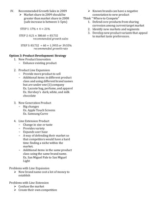 IV. Recommended Growth Sales in 2009
 Market share in 2009 should be
greater than market share in 2008
(safe increase is between 1-5pts)
STEP 1: 17% + 4 = 21%
STEP 2: 0.21 × 380.60 = 83.732
𝑟𝑒𝑐𝑜𝑚𝑚𝑒𝑛𝑑𝑒𝑑 𝑔𝑟𝑜𝑤𝑡ℎ 𝑠𝑎𝑙𝑒𝑠
STEP 3: 83.732 ÷ 60 = 1.3955 𝑜𝑟 39.55%
𝑟𝑒𝑐𝑜𝑚𝑚𝑒𝑛𝑑𝑒𝑑 𝑔𝑟𝑜𝑤𝑡ℎ 𝑟𝑎𝑡𝑒
Option 3: Product Development Strategy
1. New Product Innovation
- Enhance existing product
2. Product Line Expansion
- Provide more product to sell
- Additional items in different product
class and using different brand names
but are under one (1) company
Ex. Lacoste bag, perfume, and apparel
Ex. Hershey’s dark, white, and milk
chocolate
3. New Generation Product
- Big changes
Ex. Apple Touch Screens
Ex. Samsung Curve
4. Line Extension Product
- Change in size or taste
- Provides variety
- Expands user base
- A way of defending their market so
that competitors would have a hard
time finding a niche within the
market.
- Additional items in the same product
class using the same brand name.
Ex. San Miguel Pale to San Miguel
Light
Problems with Line Expansion
 New brand name cost a lot of money to
establish
Problems with Line Extension
 Confuse the market
 Create their own competition
 Known brands can have a negative
connotation to new product
Think “ Where to Compete”
1. Defend core products from sharing
corrosion among current target market
2. Identify new markets and segments
3. Develop new product variants that appeal
to market taste preferences.
 
