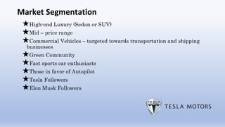 Market Segmentation
★High-end Luxury (Sedan or SUV)
★Mid – price range
★Commercial Vehicles – targeted towards transportation and shipping
businesses
★Green Community
★Fast sports car enthusiasts
★Those in favor of Autopilot
★Tesla Followers
★Elon Musk Followers
 