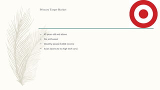 Primary Target Market
– 45 years old and above
– Car enthusiast
– Wealthy people $100k income
– Asian (wants to try high tech cars)
 