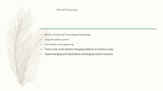 Brand Positioning
– Electric Vehicle and Technological Knowledge
– Long life battery system
– Automation and engineering
– Free or low-cost electric charging stations or battery swap.
– Supercharging and destination recharging station network
 