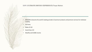 BMW (ULTIMATE DRIVING EXPERIENCE) Target Market
– MISSION to become the world's leading provider of premium products and premium services for individual
mobility
– Germany
– Males 35-50
– Social Class A-B
– Wealthy and $100k income
 