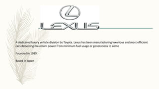A dedicated luxury vehicle division by Toyota. Lexus has been manufacturing luxurious and most efficient
cars delivering maximum power from minimum fuel usage or generations to come
Founded in 1989
Based in Japan
 