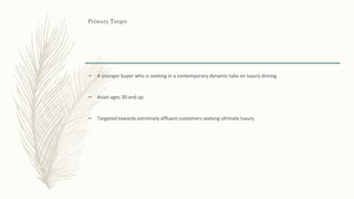 Primary Target
– A younger buyer who is seeking in a contemporary dynamic take on luxury driving
– Asian ages 30 and up
– Targeted towards extremely affluent customers seeking ultimate luxury
 