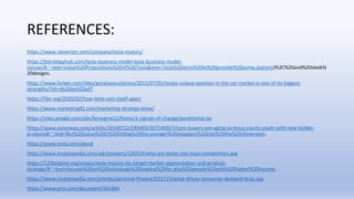 REFERENCES:
https://www.cleverism.com/company/tesla-motors/
https://bstrategyhub.com/tesla-business-model-tesla-business-model-
canvas/#:~:text=Value%20Propositions%20of%20Tesla&text=Tesla%20aims%20to%20provide%20some,stations)%2C%20and%20sleek%
20designs.
https://www.forbes.com/sites/greatspeculations/2015/07/02/teslas-unique-position-in-the-car-market-is-one-of-its-biggest-
strengths/?sh=4b26be503ad7
https://hbr.org/2020/02/how-tesla-sets-itself-apart
https://www.marketing91.com/marketing-strategy-bmw/
https://sites.google.com/site/bmwgmx12/home/1-signals-of-change/positioning-tar
https://www.autonews.com/article/20140712/OEM03/307149927/core-buyers-are-aging-so-lexus-courts-youth-with-new-bolder-
products#:~:text=But%20Lexus%20is%20hitting%20the,younger%20shoppers%20into%20the%20showroom.
https://www.tesla.com/about
https://www.investopedia.com/ask/answers/120314/who-are-teslas-tsla-main-competitors.asp
https://123helpme.org/essays/tesla-motors-inc-target-market-segmentation-and-product-
strategy/#:~:text=focuses%20on%20individuals%20looking%20for,also%20people%20with%20higher%20income.
https://www.investopedia.com/articles/personal-finance/021715/what-drives-consumer-demand-tesla.asp
https://www.grin.com/document/341484
 