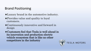 Brand Positioning
★Luxury brand in the automotive industry.
★Provides value and quality to loyal
customers.
★Continuously innovative and forward in
design
★Customers feel that Tesla is well ahead in
its innovation and production electric
vehicle ecosystem that is like no other
competitors in the industry
 